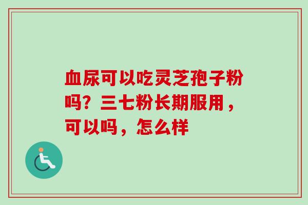 血尿可以吃灵芝孢子粉吗？三七粉长期服用，可以吗，怎么样