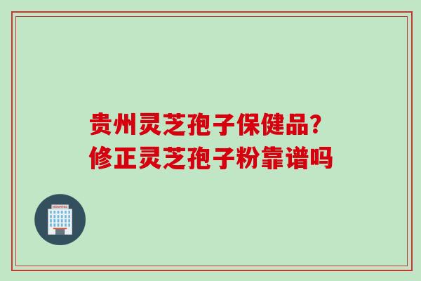贵州灵芝孢子保健品？修正灵芝孢子粉靠谱吗