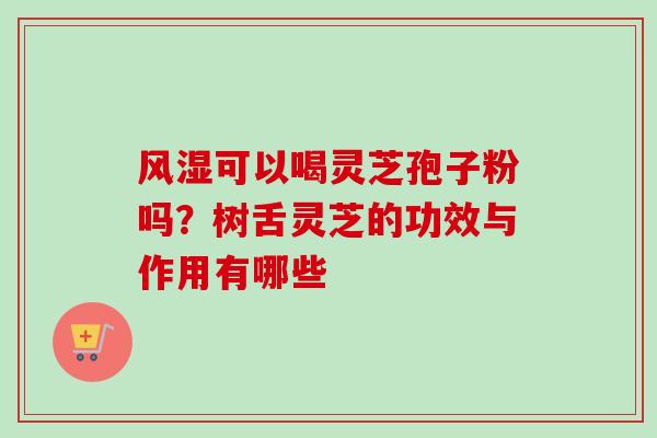 风湿可以喝灵芝孢子粉吗？树舌灵芝的功效与作用有哪些