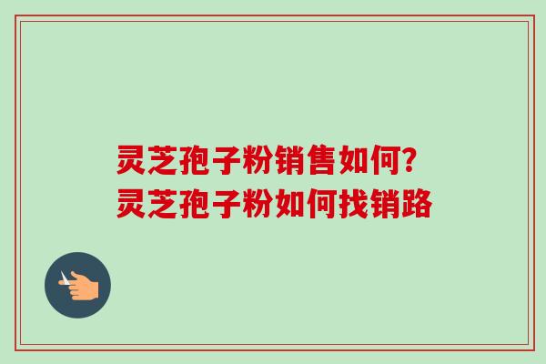 灵芝孢子粉销售如何？灵芝孢子粉如何找销路
