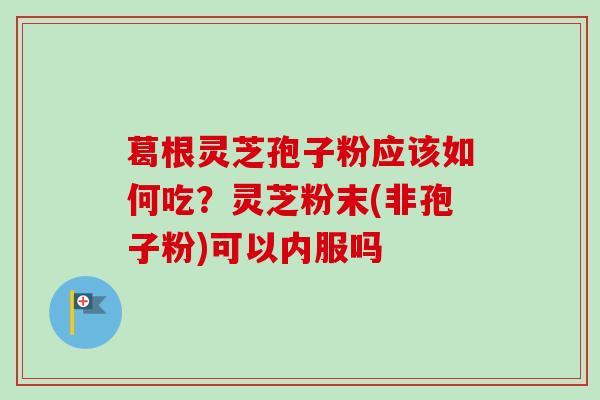 葛根灵芝孢子粉应该如何吃？灵芝粉末(非孢子粉)可以内服吗