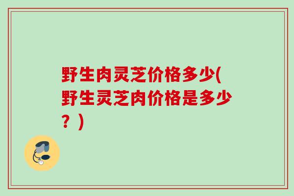 野生肉灵芝价格多少(野生灵芝肉价格是多少?) 野生肉灵芝价格多少(野生灵芝肉价格是多少?)