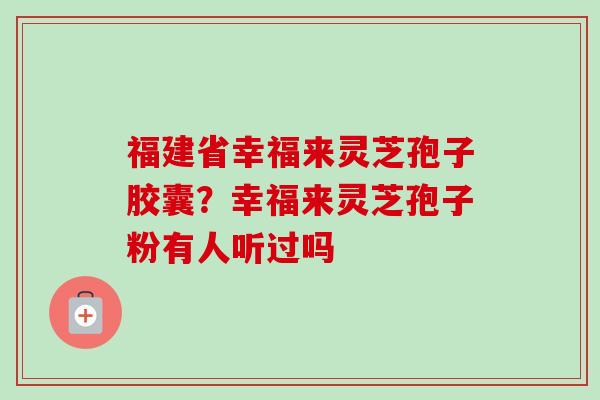福建省幸福来灵芝孢子胶囊？幸福来灵芝孢子粉有人听过吗