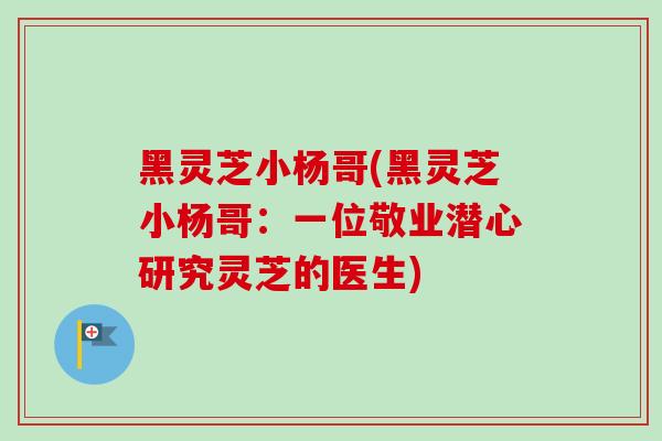 黑灵芝小杨哥(黑灵芝小杨哥：一位敬业潜心研究灵芝的医生)