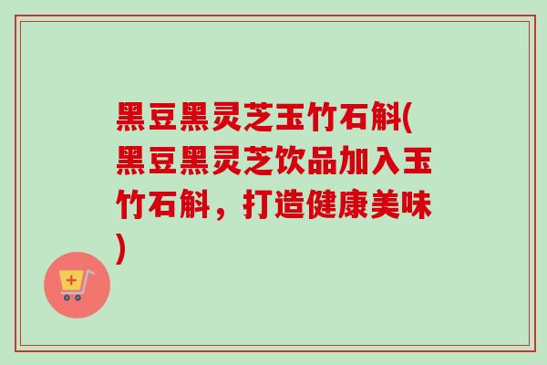 黑豆黑灵芝玉竹石斛(黑豆黑灵芝饮品加入玉竹石斛，打造健康美味)