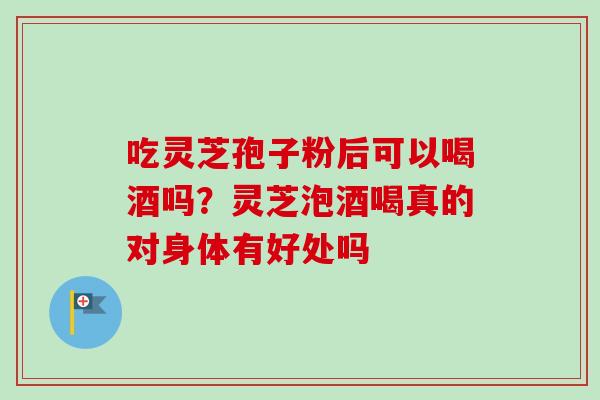 吃灵芝孢子粉后可以喝酒吗？灵芝泡酒喝真的对身体有好处吗