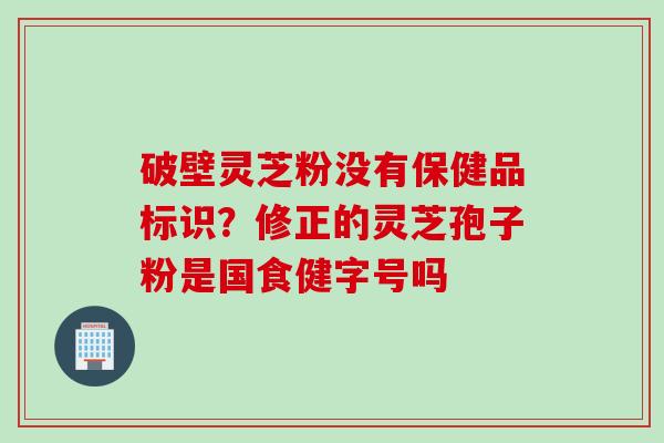 破壁灵芝粉没有保健品标识？修正的灵芝孢子粉是国食健字号吗