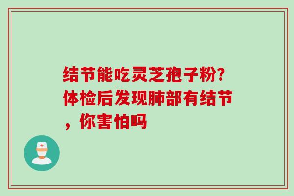 结节能吃灵芝孢子粉?体检后发现部有结节,你害怕吗 结节能吃灵芝孢子粉?体检后发现部有结节,你害怕吗