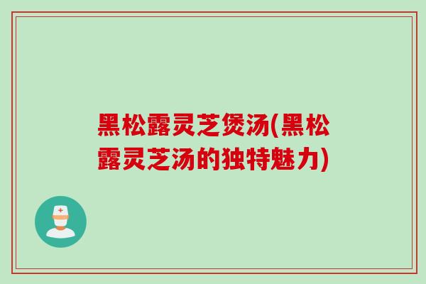 黑松露灵芝煲汤(黑松露灵芝汤的独特魅力)