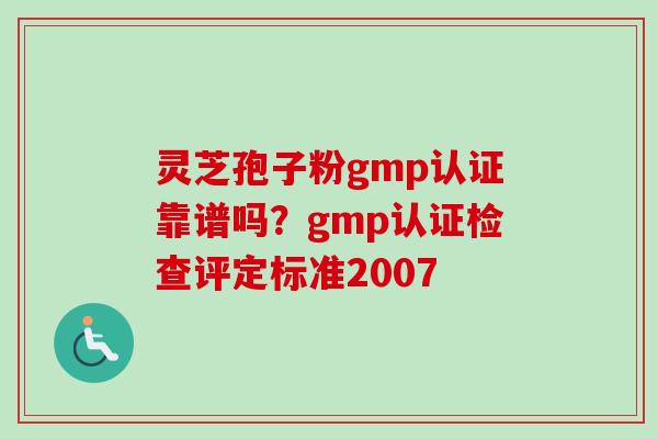 灵芝孢子粉gmp认证靠谱吗？gmp认证检查评定标准2007