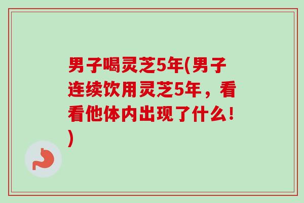 男子喝灵芝5年(男子连续饮用灵芝5年，看看他体内出现了什么！)