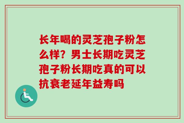长年喝的灵芝孢子粉怎么样？男士长期吃灵芝孢子粉长期吃真的可以抗延年益寿吗