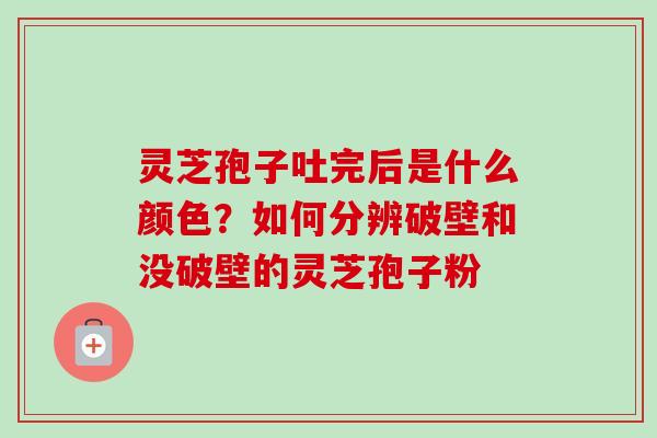 灵芝孢子吐完后是什么颜色？如何分辨破壁和没破壁的灵芝孢子粉