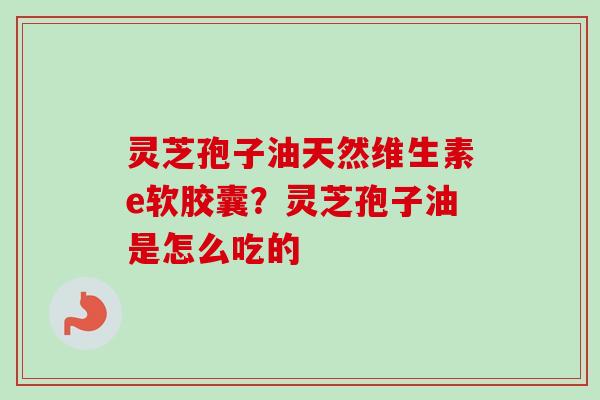 灵芝孢子油天然维生素e软胶囊？灵芝孢子油是怎么吃的