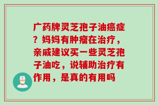 广药牌灵芝孢子油症？妈妈有在，亲戚建议买一些灵芝孢子油吃，说辅助有作用，是真的有用吗
