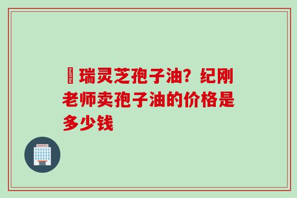釆瑞灵芝孢子油？纪刚老师卖孢子油的价格是多少钱