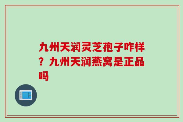 九州天润灵芝孢子咋样?九州天润燕窝是正品吗 九州天润灵芝孢子咋样?九州天润燕窝是正品吗