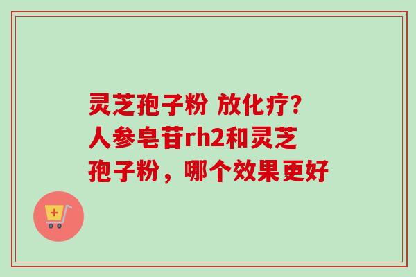 灵芝孢子粉 放化疗？人参皂苷rh2和灵芝孢子粉，哪个效果更好