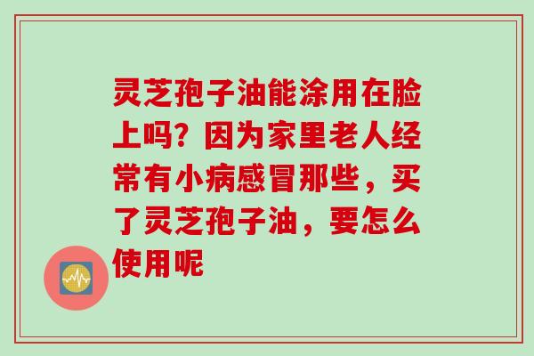 灵芝孢子油能涂用在脸上吗？因为家里老人经常有小病感冒那些，买了灵芝孢子油，要怎么使用呢
