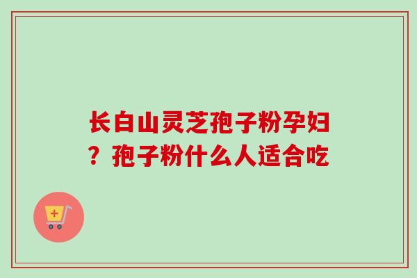 长白山灵芝孢子粉孕妇？孢子粉什么人适合吃