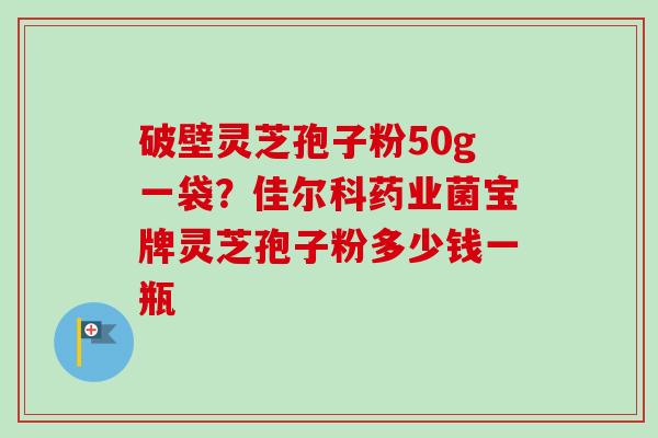 破壁灵芝孢子粉50g一袋？佳尔科药业菌宝牌灵芝孢子粉多少钱一瓶