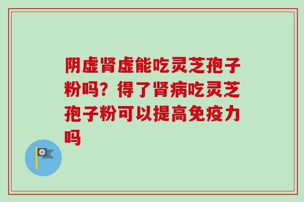 阴虚肾虚能吃灵芝孢子粉吗？得了肾病吃灵芝孢子粉可以提高免疫力吗