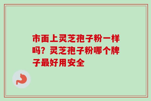 市面上灵芝孢子粉一样吗？灵芝孢子粉哪个牌子最好用安全