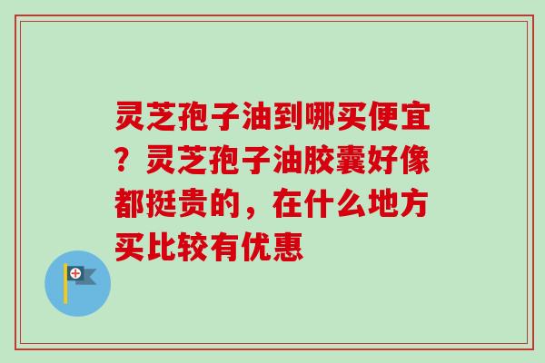 灵芝孢子油到哪买便宜？灵芝孢子油胶囊好像都挺贵的，在什么地方买比较有优惠