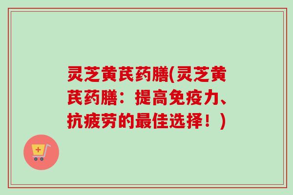 灵芝黄芪药膳(灵芝黄芪药膳：提高免疫力、抗疲劳的最佳选择！)