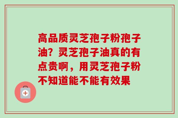 高品质灵芝孢子粉孢子油？灵芝孢子油真的有点贵啊，用灵芝孢子粉不知道能不能有效果