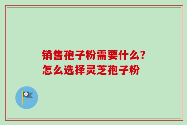 销售孢子粉需要什么？怎么选择灵芝孢子粉