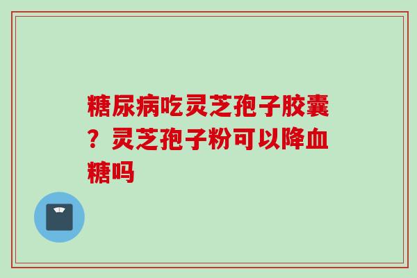 糖尿病吃灵芝孢子胶囊？灵芝孢子粉可以降血糖吗
