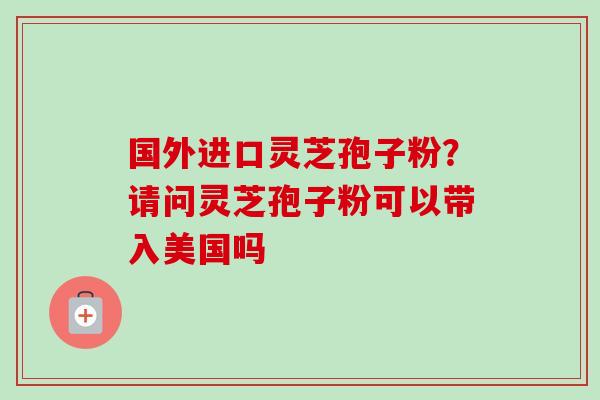 国外进口灵芝孢子粉？请问灵芝孢子粉可以带入美国吗