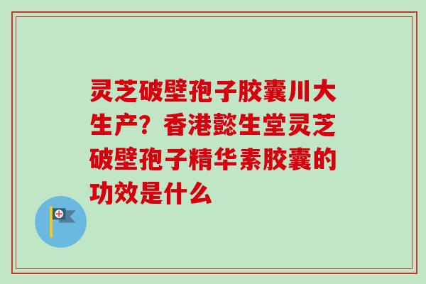 灵芝破壁孢子胶囊川大生产？香港懿生堂灵芝破壁孢子精华素胶囊的功效是什么