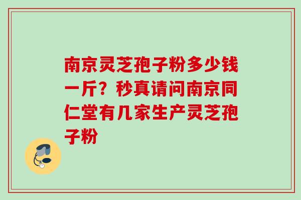 南京灵芝孢子粉多少钱一斤？秒真请问南京同仁堂有几家生产灵芝孢子粉
