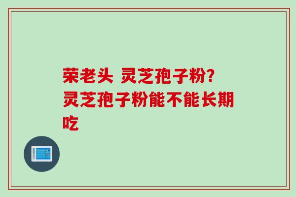 荣老头 灵芝孢子粉？灵芝孢子粉能不能长期吃