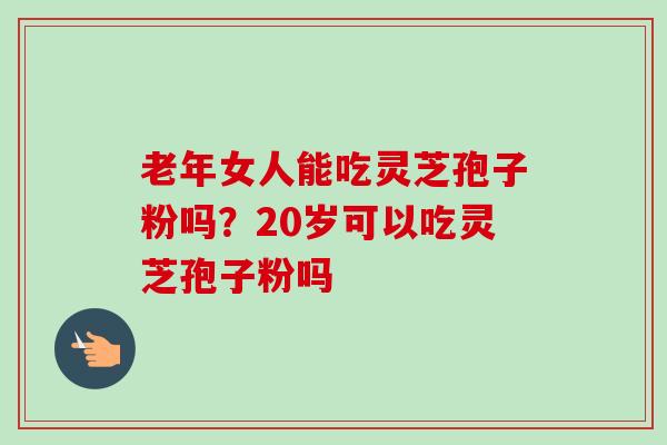 老年女人能吃灵芝孢子粉吗？20岁可以吃灵芝孢子粉吗