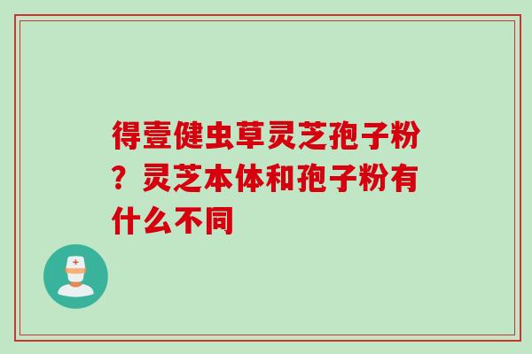 得壹健虫草灵芝孢子粉？灵芝本体和孢子粉有什么不同