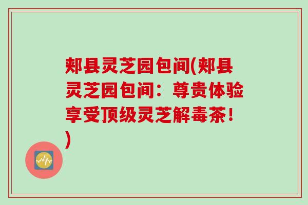 郏县灵芝园包间(郏县灵芝园包间:尊贵体验享受灵芝茶!) 郏县灵芝园包间(郏县灵芝园包间:尊贵体验享受灵芝茶!)