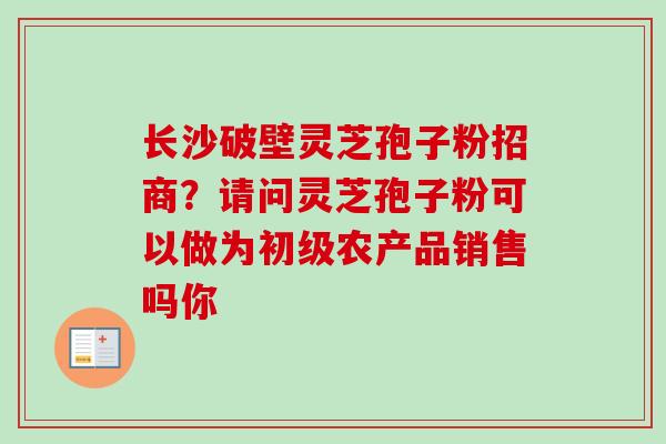 长沙破壁灵芝孢子粉招商？请问灵芝孢子粉可以做为初级农产品销售吗你