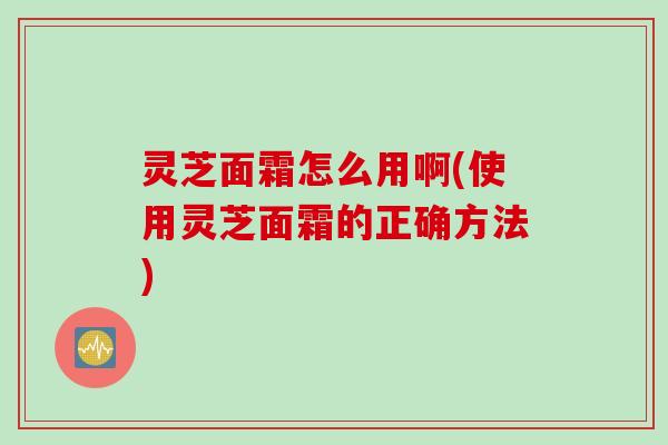 灵芝面霜怎么用啊(使用灵芝面霜的正确方法)