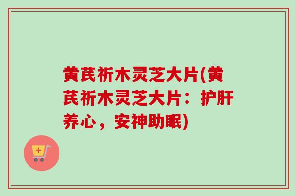 黄芪祈木灵芝大片(黄芪祈木灵芝大片：护肝养心，安神助眠)