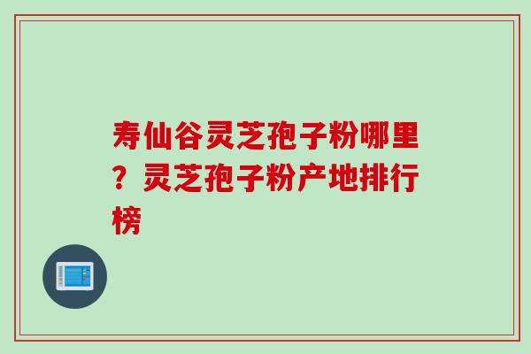 寿仙谷灵芝孢子粉哪里？灵芝孢子粉产地排行榜
