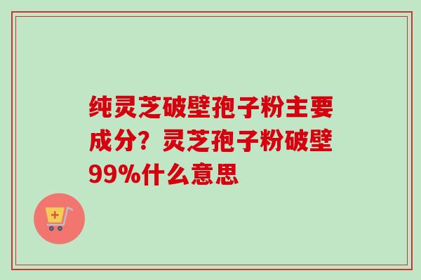 纯灵芝破壁孢子粉主要成分？灵芝孢子粉破壁99%什么意思