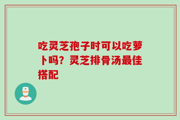 吃灵芝孢子时可以吃萝卜吗？灵芝排骨汤最佳搭配