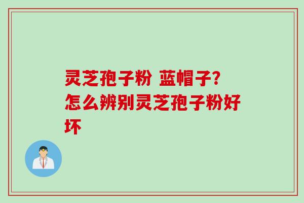 灵芝孢子粉 蓝帽子?怎么辨别灵芝孢子粉好坏 灵芝孢子粉 蓝帽子?怎么辨别灵芝孢子粉好坏