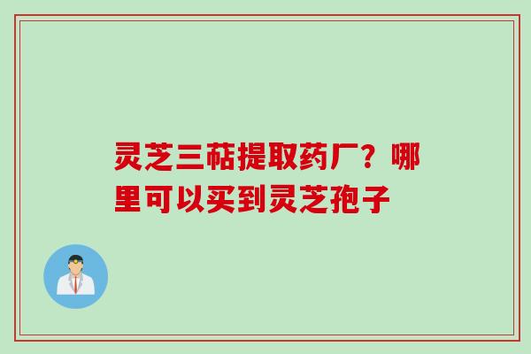灵芝三萜提取药厂？哪里可以买到灵芝孢子