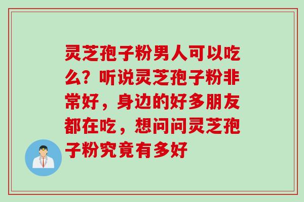 灵芝孢子粉男人可以吃么？听说灵芝孢子粉非常好，身边的好多朋友都在吃，想问问灵芝孢子粉究竟有多好