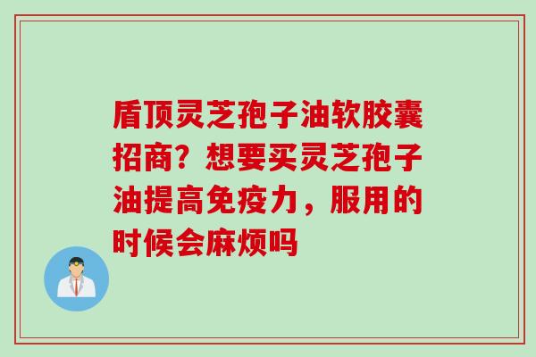 盾顶灵芝孢子油软胶囊招商？想要买灵芝孢子油提高免疫力，服用的时候会麻烦吗