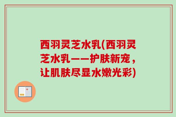 西羽灵芝水乳(西羽灵芝水乳——护肤新宠，让尽显水嫩光彩)